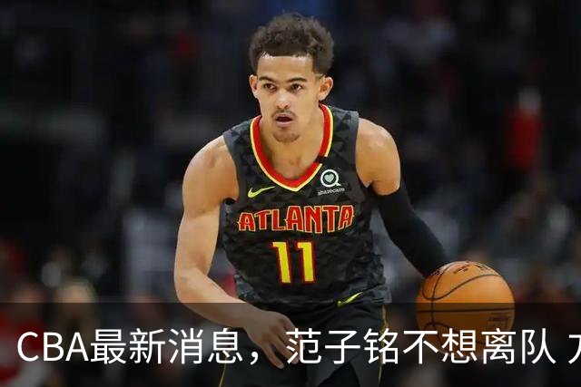 CBA最新消息，范子铭不想离队 方硕想打满20赛季 徐杰特训收获颇丰